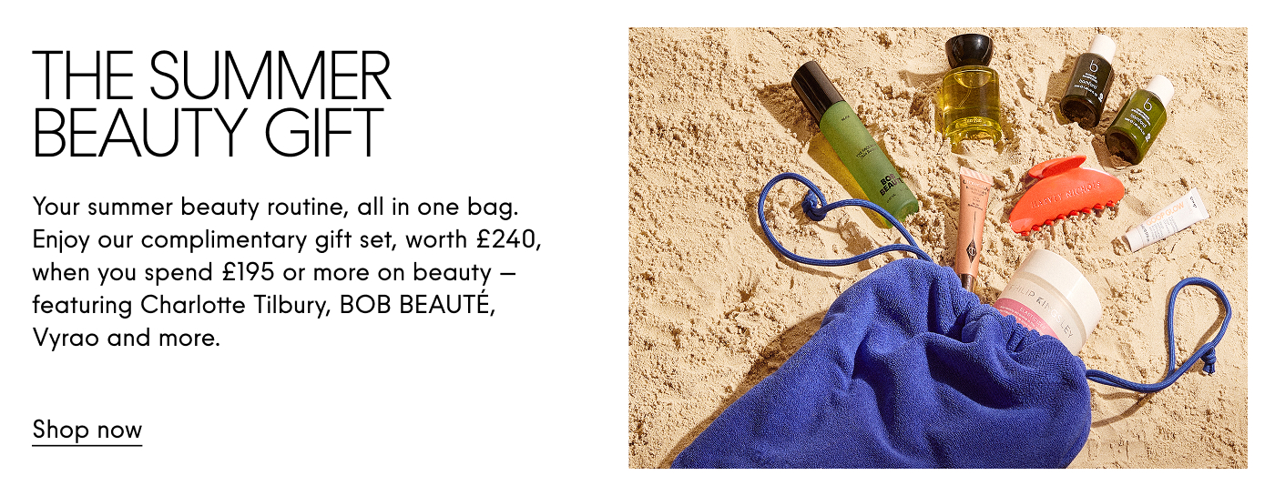 The Summer Beauty Gift Your summer beauty routine, all in one bag. Enjoy our complimentary gift set, worth £240, when you spend £195 or more on beauty - featuring Charlotte Tilbury, BOB BEAUTE, Vyrao and more. Shop now