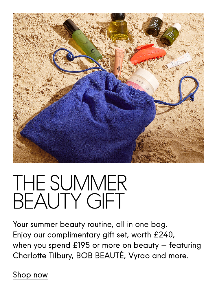 The Summer Beauty Gift Your summer beauty routine, all in one bag. Enjoy our complimentary gift set, worth £240, when you spend £195 or more on beauty - featuring Charlotte Tilbury, BOB BEAUTE, Vyrao and more. Shop now